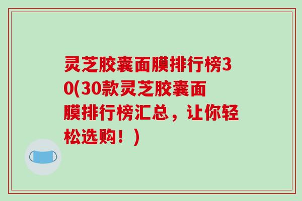 灵芝胶囊面膜排行榜30(30款灵芝胶囊面膜排行榜汇总,让你轻松选购!)