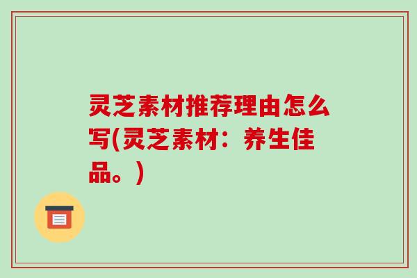 灵芝素材推荐理由怎么写(灵芝素材:养生佳品。)