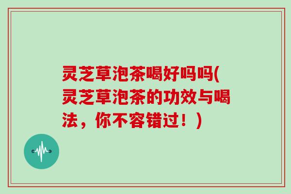 灵芝草泡茶喝好吗吗(灵芝草泡茶的功效与喝法，你不容错过！)