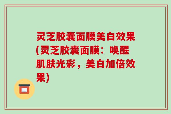 灵芝胶囊面膜美白效果(灵芝胶囊面膜:唤醒肌肤光彩,美白加倍效果)