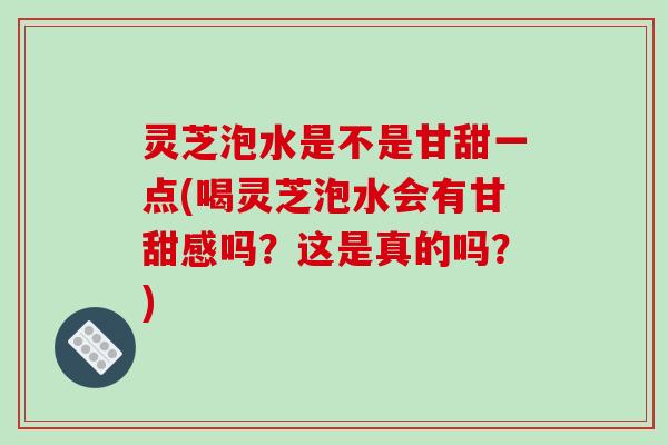 灵芝泡水是不是甘甜一点(喝灵芝泡水会有甘甜感吗？这是真的吗？)