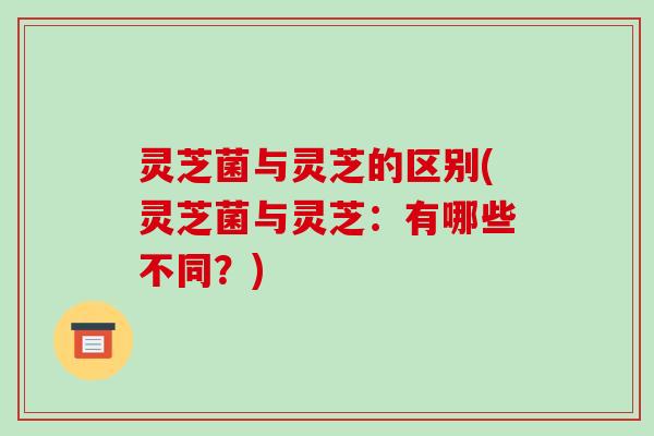 灵芝菌与灵芝的区别(灵芝菌与灵芝:有哪些不同?)