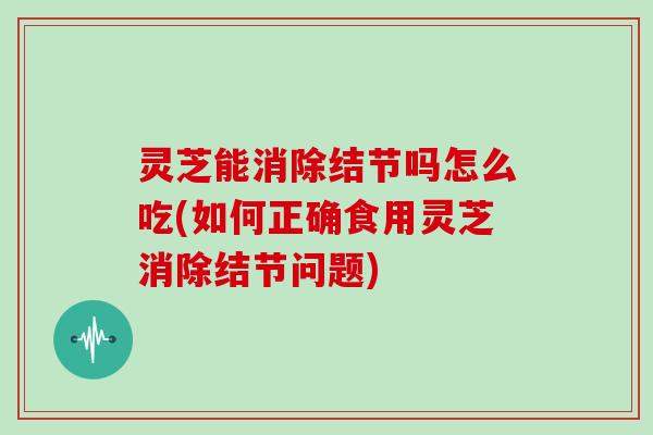灵芝能消除结节吗怎么吃(如何正确食用灵芝消除结节问题)