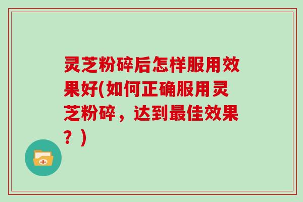 灵芝粉碎后怎样服用效果好(如何正确服用灵芝粉碎，达到最佳效果？)