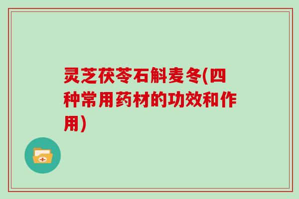 灵芝茯苓石斛麦冬(四种常用药材的功效和作用)