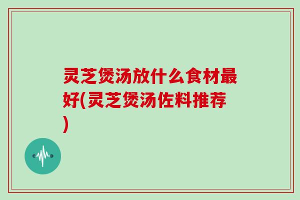 灵芝煲汤放什么食材最好(灵芝煲汤佐料推荐)