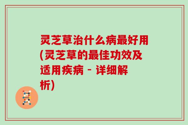 灵芝草治什么病最好用(灵芝草的最佳功效及适用疾病 - 详细解析)