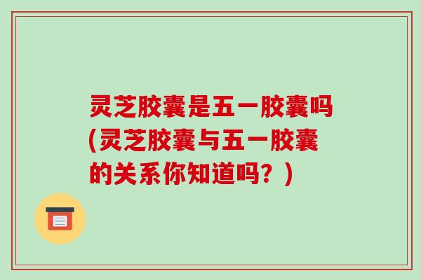 灵芝胶囊是五一胶囊吗(灵芝胶囊与五一胶囊的关系你知道吗?)