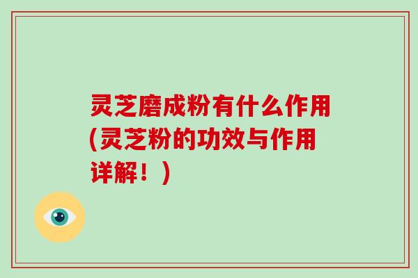 灵芝磨成粉有什么作用(灵芝粉的功效与作用详解!)