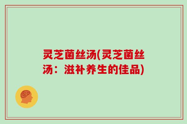 灵芝菌丝汤(灵芝菌丝汤：滋补养生的佳品)