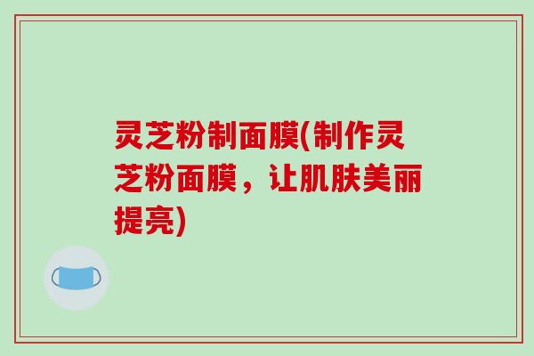 灵芝粉制面膜(制作灵芝粉面膜,让肌肤美丽提亮)