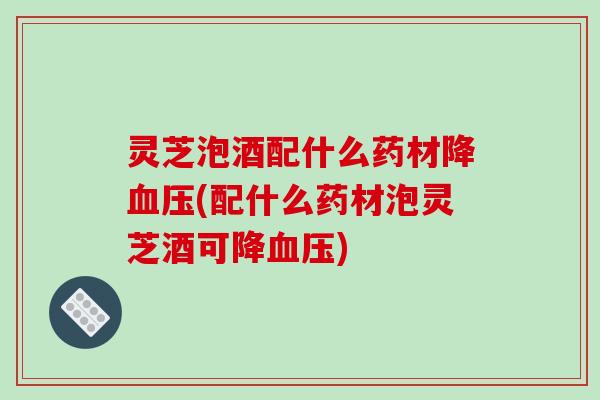 灵芝泡酒配什么药材降血压(配什么药材泡灵芝酒可降血压)