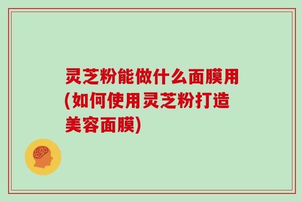 灵芝粉能做什么面膜用(如何使用灵芝粉打造美容面膜)