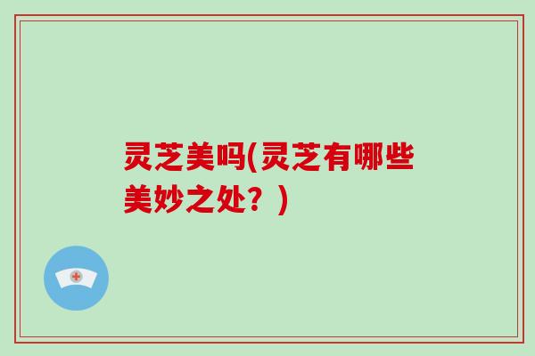 灵芝美吗(灵芝有哪些美妙之处？)