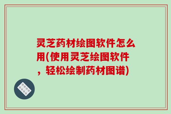 灵芝药材绘图软件怎么用(使用灵芝绘图软件，轻松绘制药材图谱)
