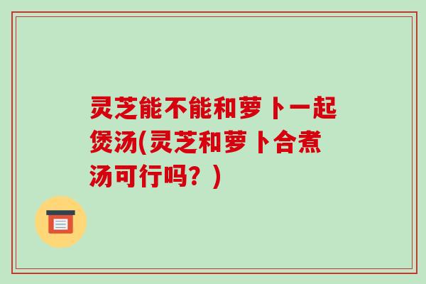 灵芝能不能和萝卜一起煲汤(灵芝和萝卜合煮汤可行吗？)