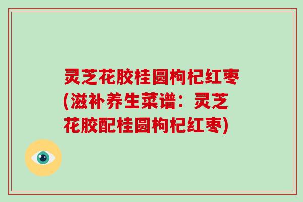 灵芝花胶桂圆枸杞红枣(滋补养生菜谱：灵芝花胶配桂圆枸杞红枣)