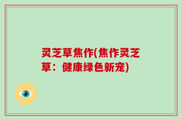 灵芝草焦作(焦作灵芝草:健康绿色新宠)