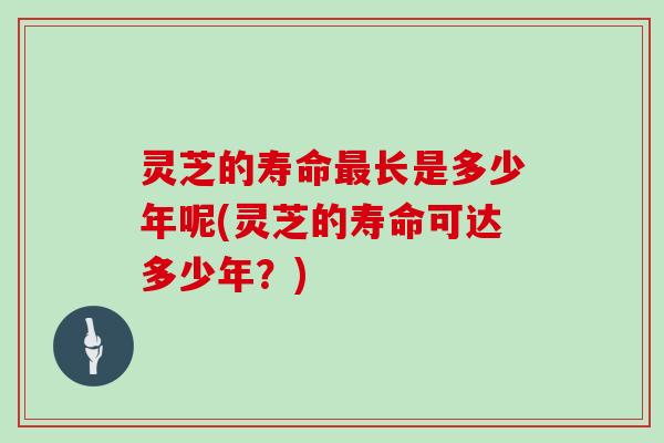 灵芝的寿命最长是多少年呢(灵芝的寿命可达多少年？)