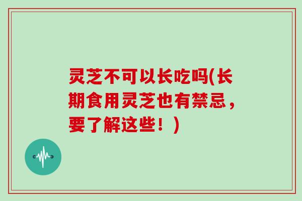 灵芝不可以长吃吗(长期食用灵芝也有禁忌，要了解这些！)