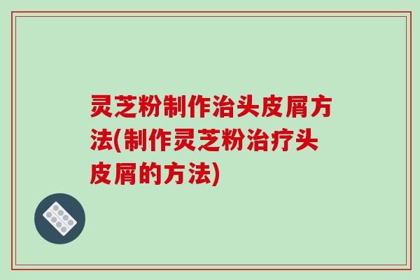 灵芝粉制作治头皮屑方法(制作灵芝粉治疗头皮屑的方法)