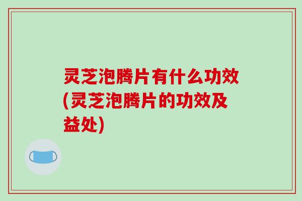 灵芝泡腾片有什么功效(灵芝泡腾片的功效及益处)