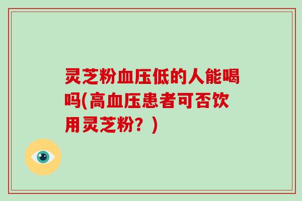 灵芝粉血压低的人能喝吗(高血压患者可否饮用灵芝粉？)