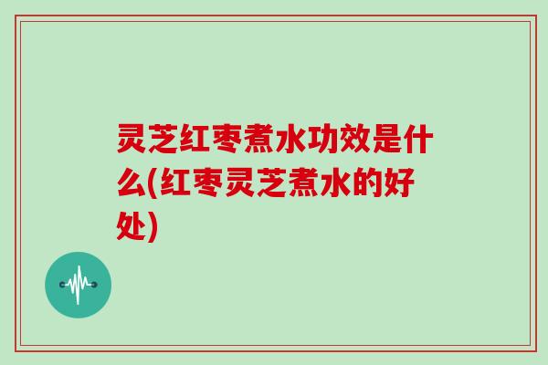 灵芝红枣煮水功效是什么(红枣灵芝煮水的好处)