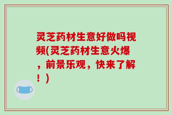 灵芝药材生意好做吗视频(灵芝药材生意火爆,前景乐观,快来了解!)