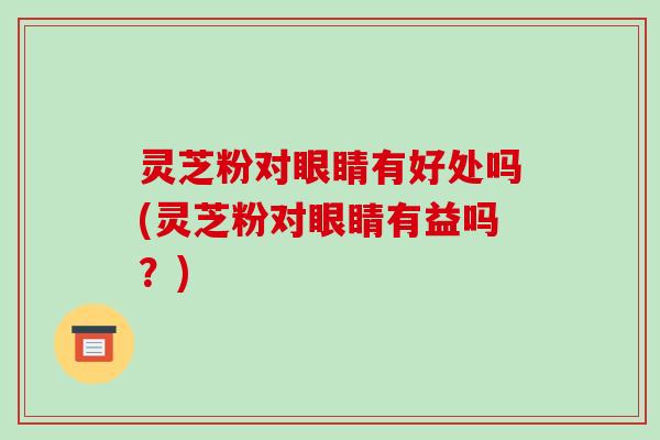 灵芝粉对眼睛有好处吗(灵芝粉对眼睛有益吗?)