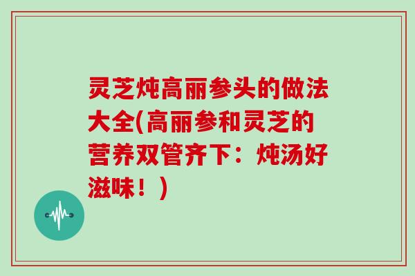 灵芝炖高丽参头的做法大全(高丽参和灵芝的营养双管齐下:炖汤好滋味!)