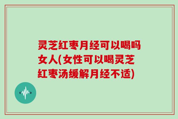 灵芝红枣月经可以喝吗女人(女性可以喝灵芝红枣汤缓解月经不适)