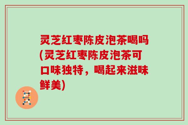 灵芝红枣陈皮泡茶喝吗(灵芝红枣陈皮泡茶可口味独特,喝起来滋味鲜美)