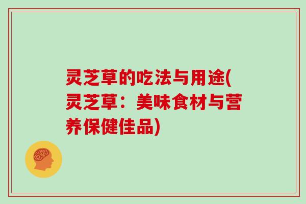 灵芝草的吃法与用途(灵芝草：美味食材与营养保健佳品)
