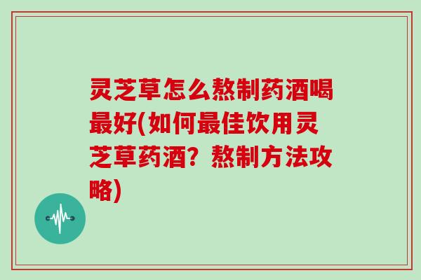 灵芝草怎么熬制药酒喝最好(如何最佳饮用灵芝草药酒？熬制方法攻略)