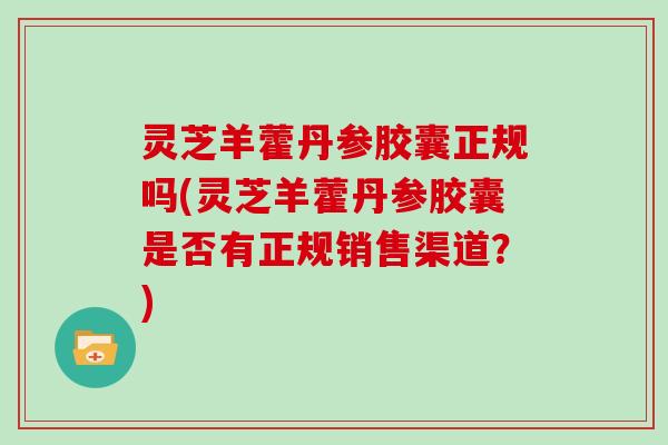 灵芝羊藿丹参胶囊正规吗(灵芝羊藿丹参胶囊是否有正规销售渠道？)