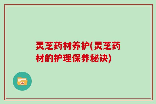 灵芝药材养护(灵芝药材的护理保养秘诀)