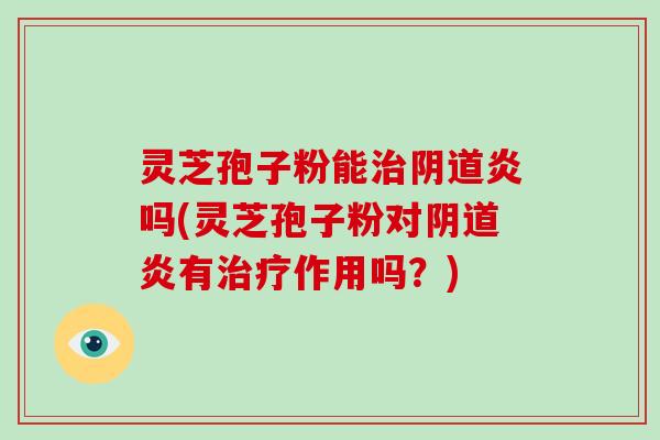 灵芝孢子粉能治阴道炎吗(灵芝孢子粉对阴道炎有治疗作用吗?)