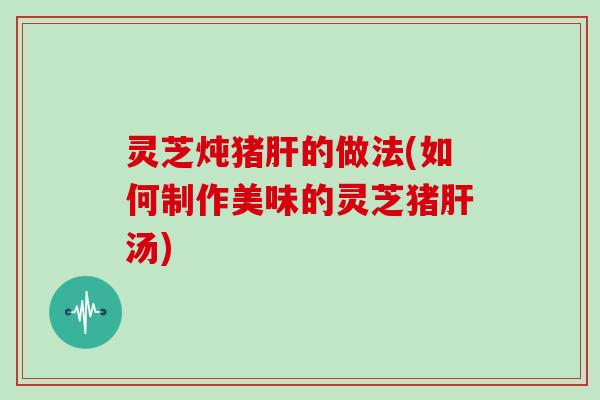 灵芝炖猪肝的做法(如何制作美味的灵芝猪肝汤)