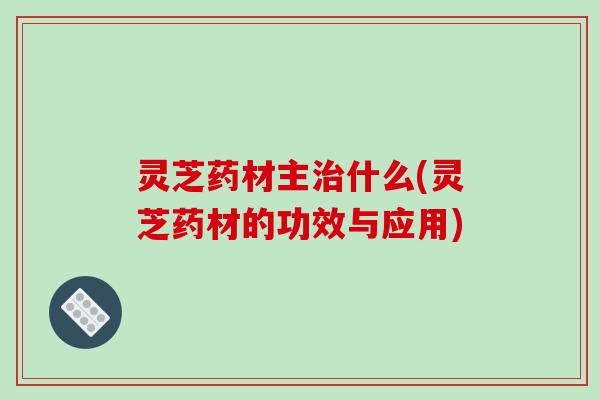 灵芝药材主治什么(灵芝药材的功效与应用)