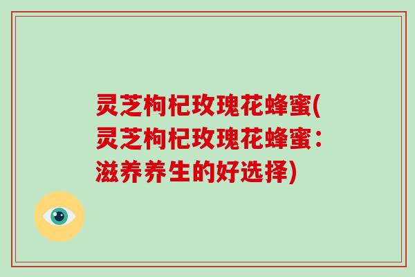 灵芝枸杞玫瑰花蜂蜜(灵芝枸杞玫瑰花蜂蜜:滋养养生的好选择)