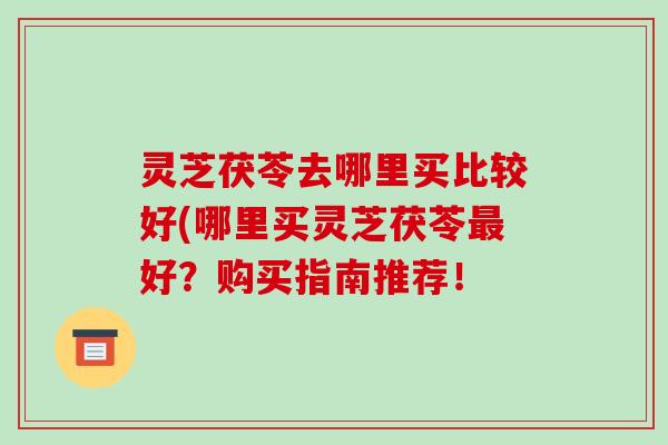 灵芝茯苓去哪里买比较好(哪里买灵芝茯苓最好?购买指南推荐!