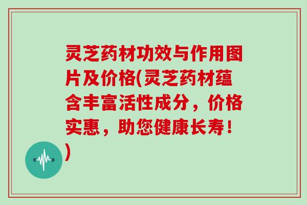 灵芝药材功效与作用图片及价格(灵芝药材蕴含丰富活性成分，价格实惠，助您健康长寿！)