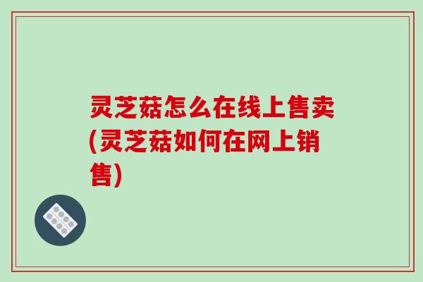 灵芝菇怎么在线上售卖(灵芝菇如何在网上销售)