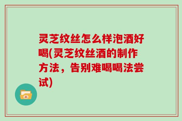 灵芝纹丝怎么样泡酒好喝(灵芝纹丝酒的制作方法,告别难喝喝法尝试)