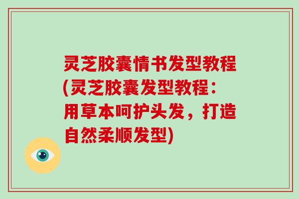 灵芝胶囊情书发型教程(灵芝胶囊发型教程：用草本呵护头发，打造自然柔顺发型)