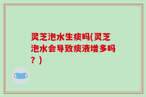 灵芝泡水生痰吗(灵芝泡水会导致痰液增多吗?)