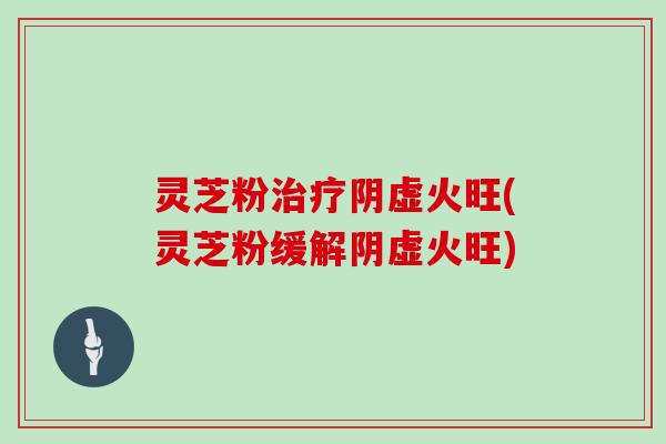 灵芝粉治疗阴虚火旺(灵芝粉缓解阴虚火旺)