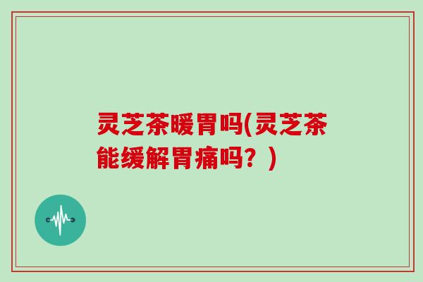 灵芝茶暖胃吗(灵芝茶能缓解胃痛吗?)