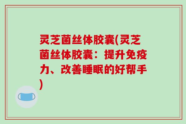灵芝菌丝体胶囊(灵芝菌丝体胶囊:提升免疫力、改善睡眠的好帮手)